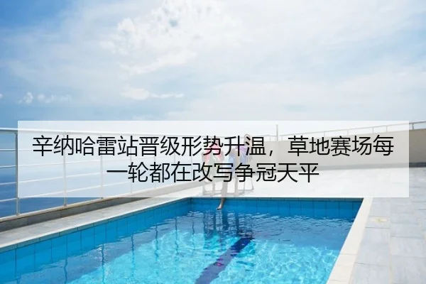 辛纳哈雷站晋级形势升温，草地赛场每一轮都在改写争冠天平